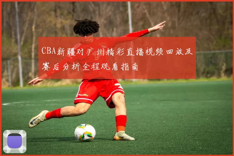 CBA新疆对广州精彩直播视频回放及赛后分析全程观看指南