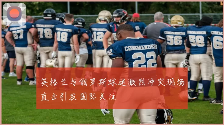 英格兰与俄罗斯球迷激烈冲突现场直击引发国际关注