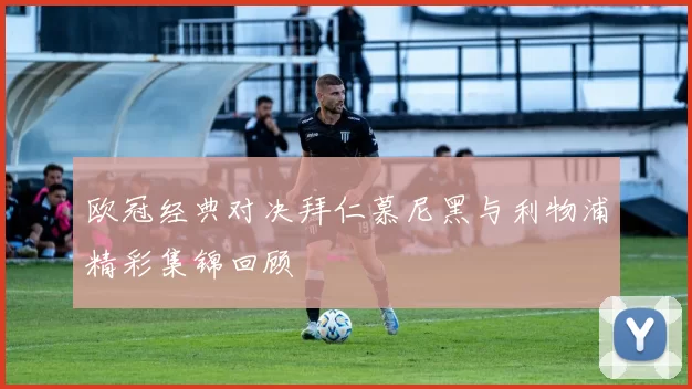 欧冠经典对决拜仁慕尼黑与利物浦精彩集锦回顾