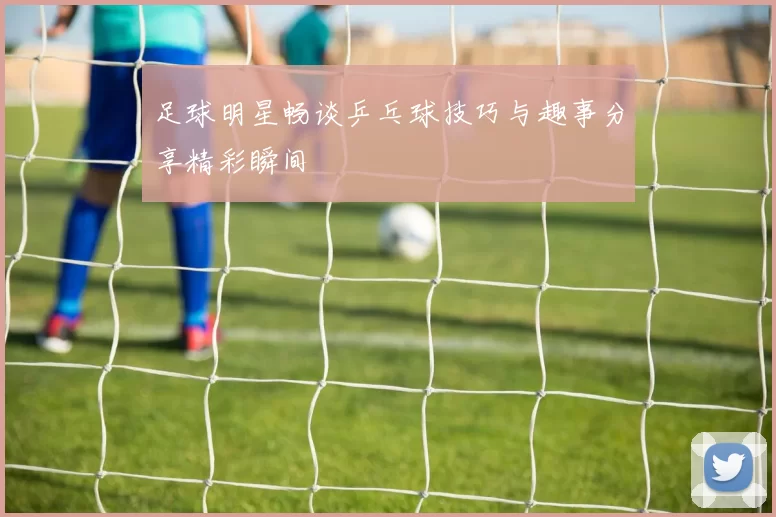 足球明星畅谈乒乓球技巧与趣事分享精彩瞬间