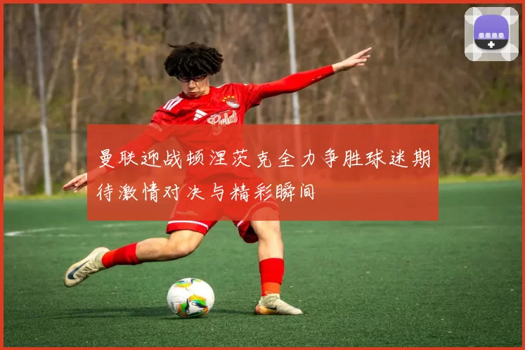 曼联迎战顿涅茨克全力争胜球迷期待激情对决与精彩瞬间