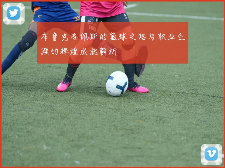 布鲁克洛佩斯的篮球之路与职业生涯的辉煌成就解析