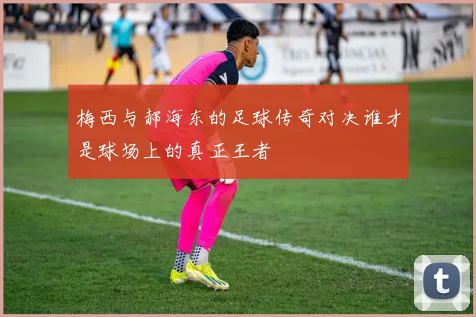 梅西与郝海东的足球传奇对决谁才是球场上的真正王者