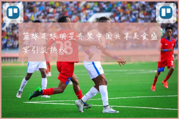 篮球足球明星齐聚中国共享美食盛宴引发热议