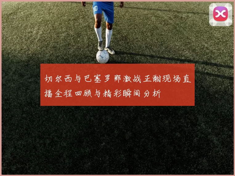 切尔西与巴塞罗那激战正酣现场直播全程回顾与精彩瞬间分析